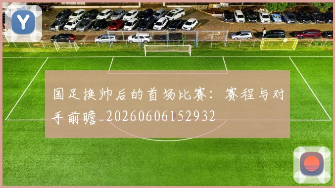 国足换帅后的首场比赛：赛程与对手前瞻_20260606152932
