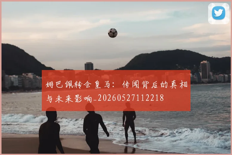 姆巴佩转会皇马：传闻背后的真相与未来影响_20260527112218