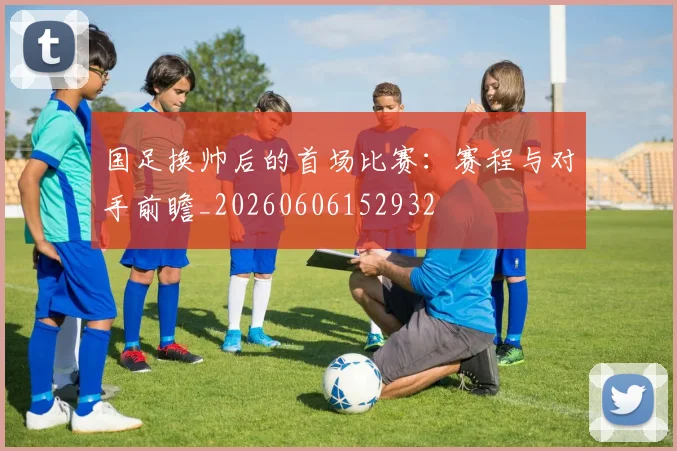 国足换帅后的首场比赛:赛程与对手前瞻_20260606152932