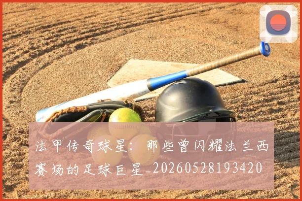 法甲传奇球星:那些曾闪耀法兰西赛场的足球巨星_20260528193420