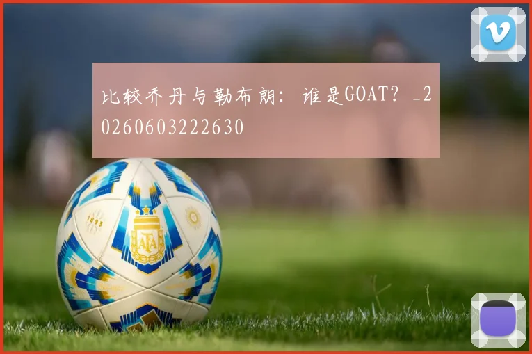 比较乔丹与勒布朗：谁是GOAT？_20260603222630