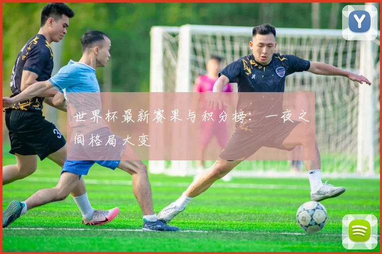 世界杯最新赛果与积分榜：一夜之间格局大变