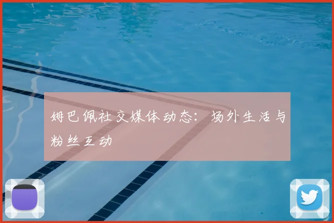 姆巴佩社交媒体动态:场外生活与粉丝互动