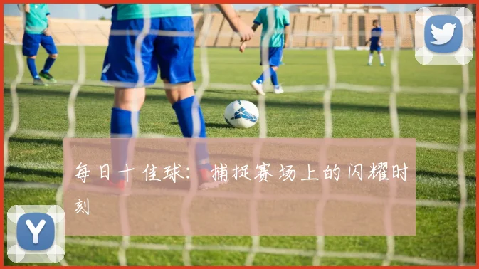 每日十佳球:捕捉赛场上的闪耀时刻