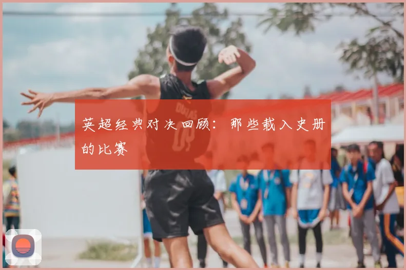 英超经典对决回顾:那些载入史册的比赛