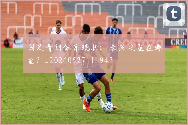 国足青训体系现状：未来之星在哪里？_20260527111943
