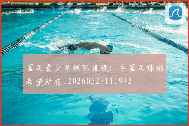 国足青少年梯队建设：中国足球的希望所在_20260527111942