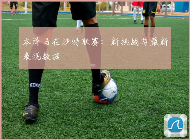 本泽马在沙特联赛：新挑战与最新表现数据