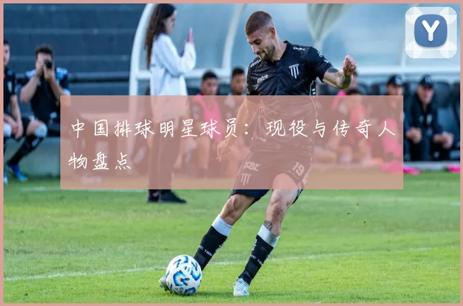 中国排球明星球员：现役与传奇人物盘点
