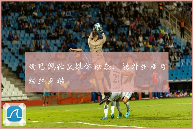 姆巴佩社交媒体动态：场外生活与粉丝互动