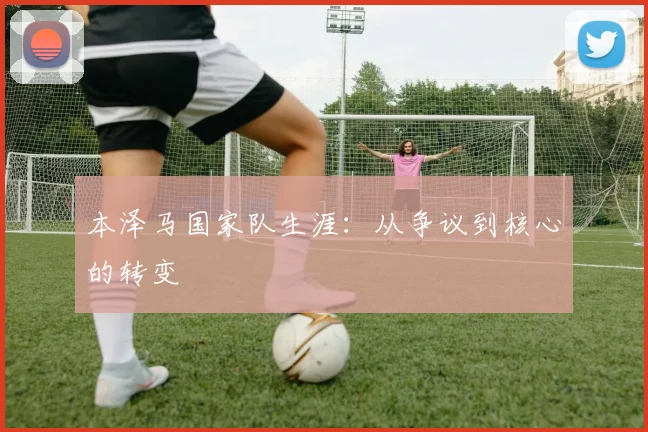 本泽马国家队生涯：从争议到核心的转变