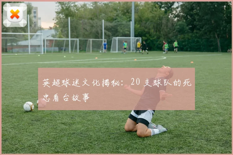英超球迷文化揭秘：20 支球队的死忠看台故事