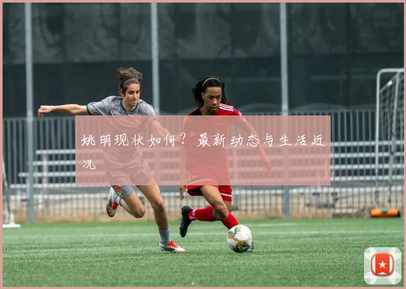 姚明现状如何？最新动态与生活近况