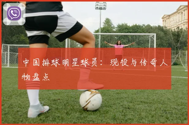 中国排球明星球员：现役与传奇人物盘点