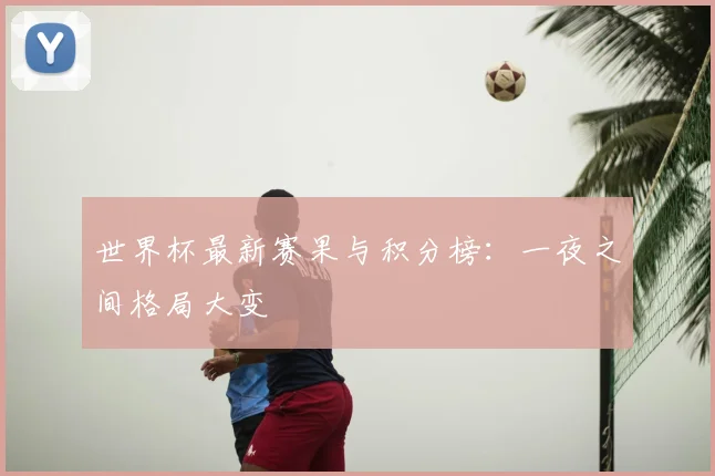 世界杯最新赛果与积分榜：一夜之间格局大变