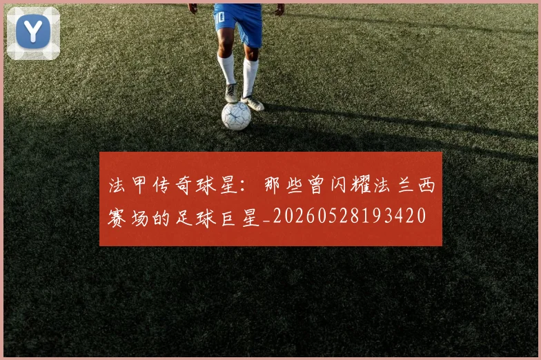法甲传奇球星：那些曾闪耀法兰西赛场的足球巨星_20260528193420
