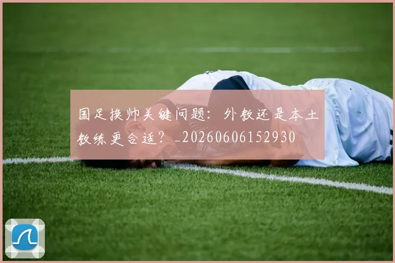 国足换帅关键问题：外教还是本土教练更合适？_20260606152930